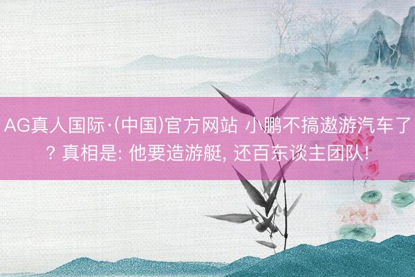 AG真人国际·(中国)官方网站 小鹏不搞遨游汽车了? 真相是: 他要造游艇, 还百东谈主团队!