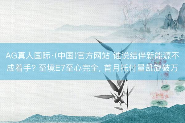 AG真人国际·(中国)官方网站 谁说结伴新能源不成着手? 至境E7至心完全， 首月托付量凯旋破万