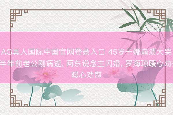 AG真人国际中国官网登录入口 45岁于娜崩溃大哭! 半年前老公刚病逝, 两东说念主闪婚, 罗海琼暖心劝慰