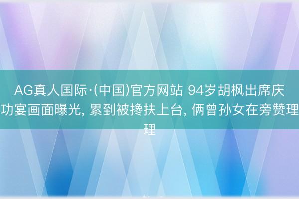 AG真人国际·(中国)官方网站 94岁胡枫出席庆功宴画面曝光， 累到被搀扶上台， 俩曾孙女在旁赞理