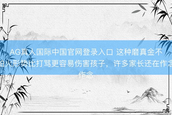 AG真人国际中国官网登录入口 这种磨真金不怕火形势比打骂更容易伤害孩子，许多家长还在作念