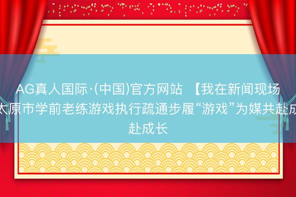 AG真人国际·(中国)官方网站 【我在新闻现场】太原市学前老练游戏执行疏通步履“游戏”为媒共赴成长