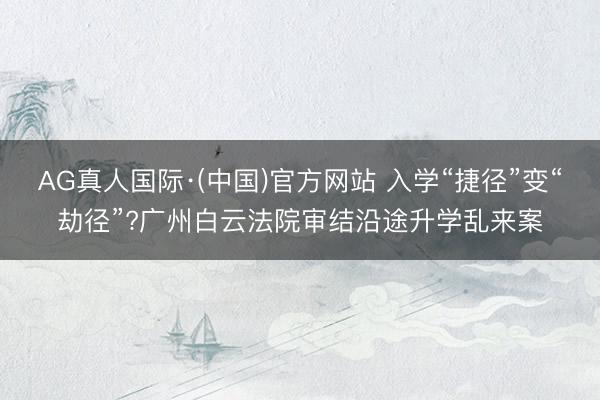 AG真人国际·(中国)官方网站 入学“捷径”变“劫径”?广州白云法院审结沿途升学乱来案