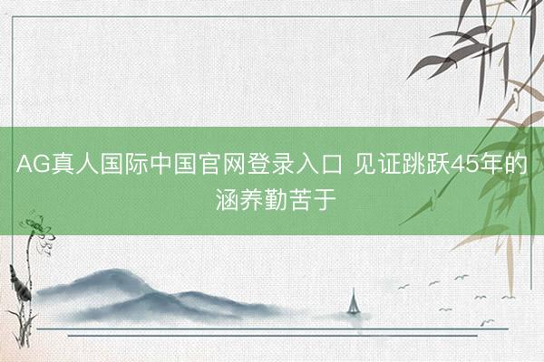AG真人国际中国官网登录入口 见证跳跃45年的 涵养勤苦于
