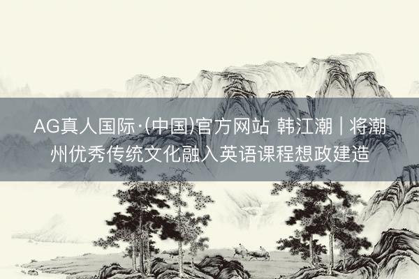 AG真人国际·(中国)官方网站 韩江潮 | 将潮州优秀传统文化融入英语课程想政建造