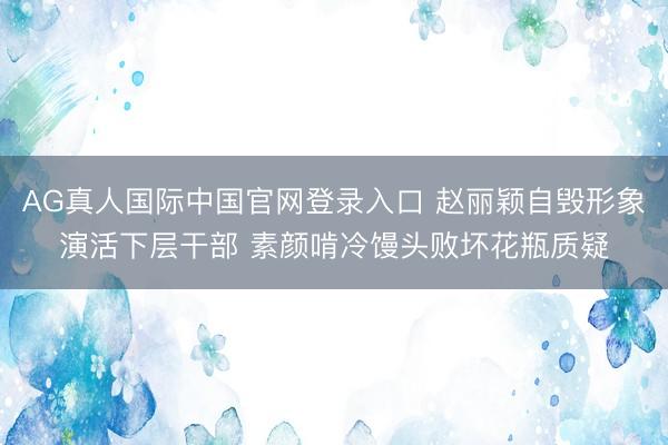 AG真人国际中国官网登录入口 赵丽颖自毁形象演活下层干部 素颜啃冷馒头败坏花瓶质疑