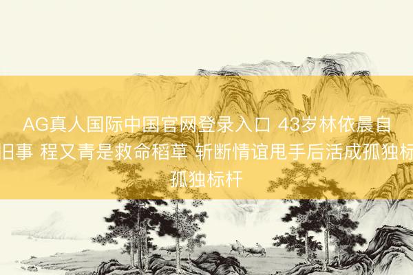 AG真人国际中国官网登录入口 43岁林依晨自曝旧事 程又青是救命稻草 斩断情谊甩手后活成孤独标杆