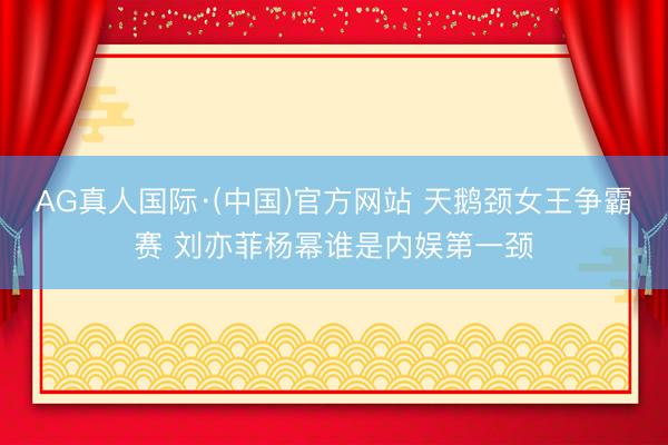 AG真人国际·(中国)官方网站 天鹅颈女王争霸赛 刘亦菲杨幂谁是内娱第一颈