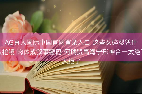 AG真人国际中国官网登录入口 这些女碎裂凭什么抢镜 肉体成叙事密码 何瑞贤高海宁形神合一太绝了