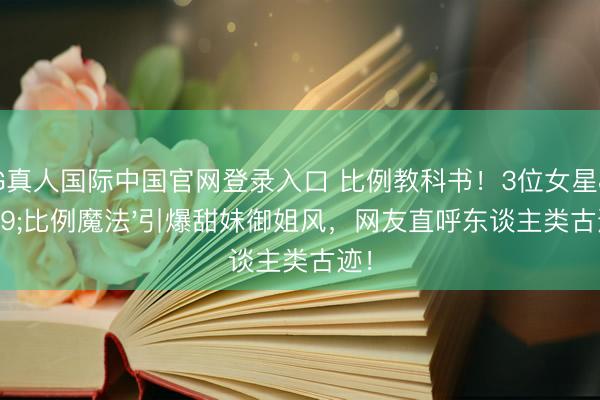 AG真人国际中国官网登录入口 比例教科书！3位女星'比例魔法'引爆甜妹御姐风，网友直呼东谈主类古迹！