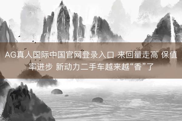 AG真人国际中国官网登录入口 来回量走高 保值率进步 新动力二手车越来越“香”了