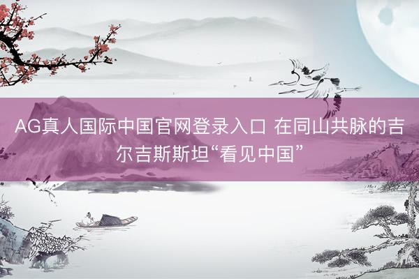 AG真人国际中国官网登录入口 在同山共脉的吉尔吉斯斯坦“看见中国”