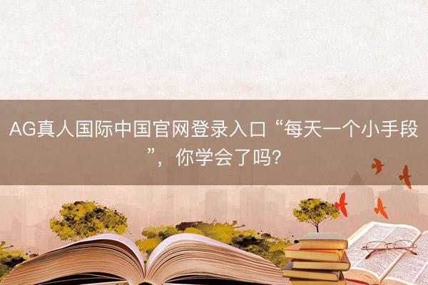 AG真人国际中国官网登录入口 “每天一个小手段”，你学会了吗？