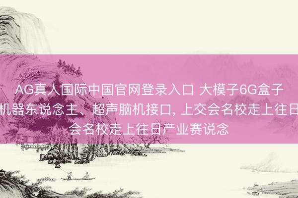 AG真人国际中国官网登录入口 大模子6G盒子、氢电夹杂机器东说念主、超声脑机接口， 上交会名校走上往日产业赛说念