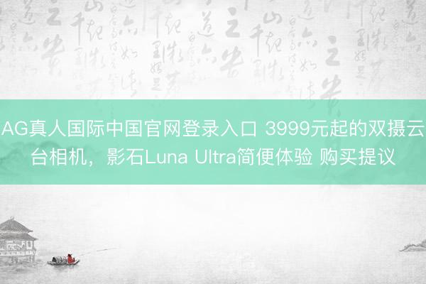 AG真人国际中国官网登录入口 3999元起的双摄云台相机,影石Luna Ultra简便体验 购买提议