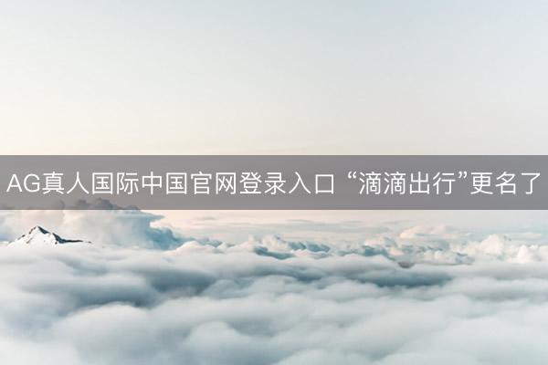 AG真人国际中国官网登录入口 “滴滴出行”更名了
