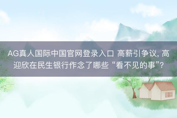 AG真人国际中国官网登录入口 高薪引争议， 高迎欣在民生银行作念了哪些 “看不见的事”?