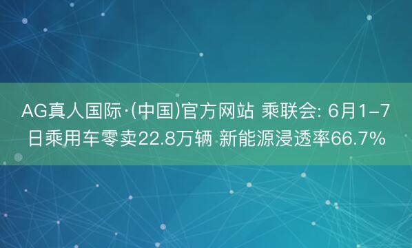 AG真人国际·(中国)官方网站 乘联会: 6月1-7日乘用车零卖22.8万辆 新能源浸透率66.7%