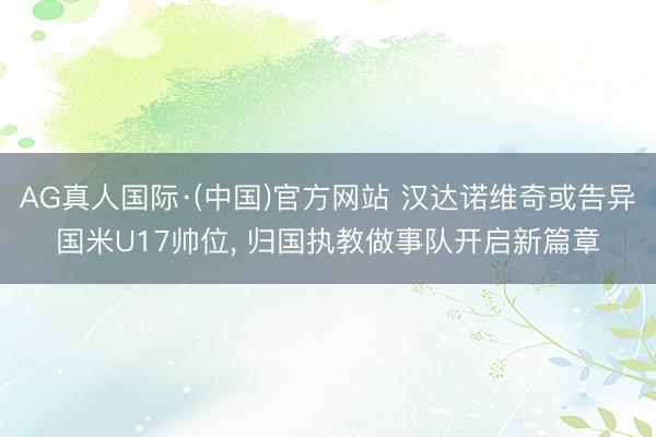 AG真人国际·(中国)官方网站 汉达诺维奇或告异国米U17帅位， 归国执教做事队开启新篇章