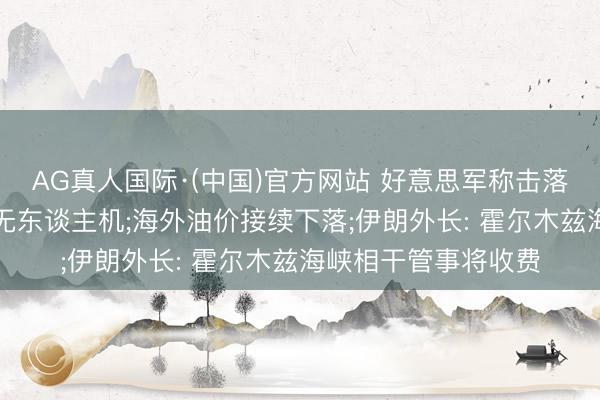AG真人国际·(中国)官方网站 好意思军称击落伊朗辐照的“总共”无东谈主机;海外油价接续下落;伊朗外长: 霍尔木兹海峡相干管事将收费