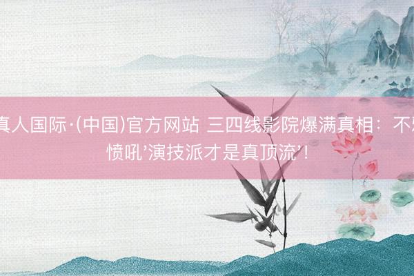 AG真人国际·(中国)官方网站 三四线影院爆满真相：不雅民愤吼'演技派才是真顶流'！