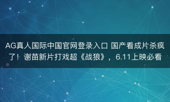 AG真人国际中国官网登录入口 国产看成片杀疯了!谢苗新片打戏超《战狼》,6.11上映必看