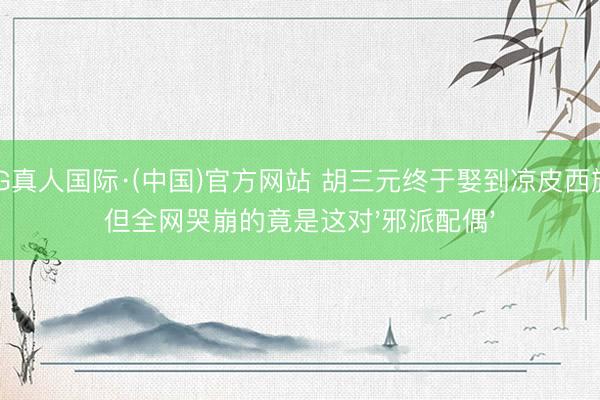 AG真人国际·(中国)官方网站 胡三元终于娶到凉皮西施！但全网哭崩的竟是这对'邪派配偶'