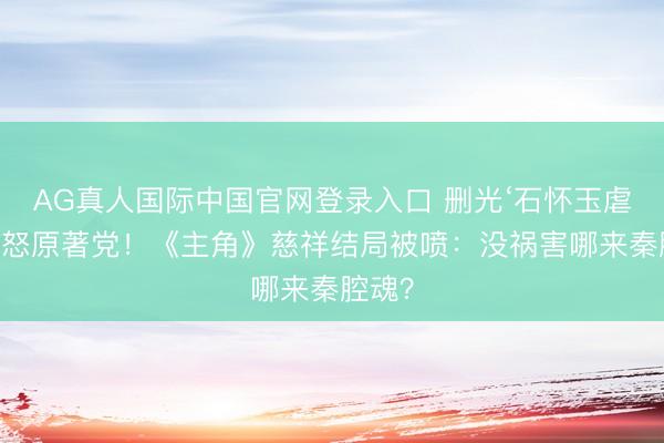 AG真人国际中国官网登录入口 删光‘石怀玉虐恋’惹怒原著党！《主角》慈祥结局被喷：没祸害哪来秦腔魂？