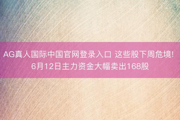 AG真人国际中国官网登录入口 这些股下周危境! 6月12日主力资金大幅卖出168股