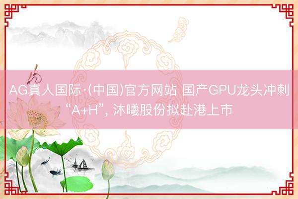 AG真人国际·(中国)官方网站 国产GPU龙头冲刺“A+H”， 沐曦股份拟赴港上市