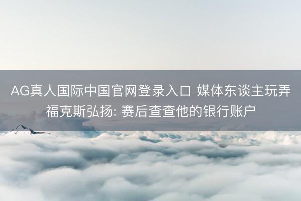 AG真人国际中国官网登录入口 媒体东谈主玩弄福克斯弘扬: 赛后查查他的银行账户