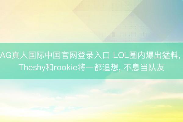 AG真人国际中国官网登录入口 LOL圈内爆出猛料， Theshy和rookie将一都追想， 不息当队友