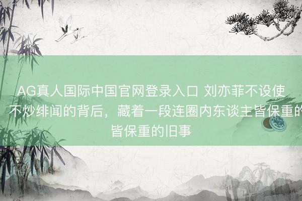 AG真人国际中国官网登录入口 刘亦菲不设使命室、不炒绯闻的背后，藏着一段连圈内东谈主皆保重的旧事
