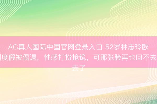 AG真人国际中国官网登录入口 52岁林志玲欧洲度假被偶遇,性感打扮抢镜,可那张脸再也回不去了
