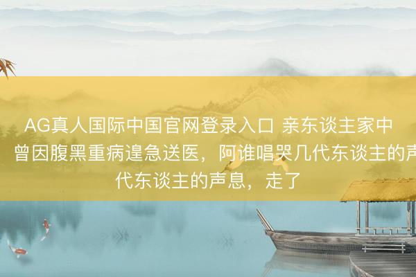 AG真人国际中国官网登录入口 亲东谈主家中蓦地离世!曾因腹黑重病遑急送医,阿谁唱哭几代东谈主的声息,走了