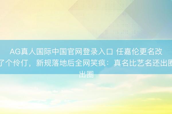 AG真人国际中国官网登录入口 任嘉伦更名改了个伶仃，新规落地后全网笑疯：真名比艺名还出圈