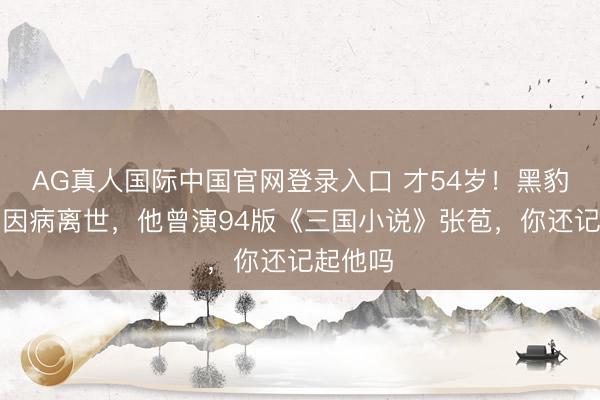 AG真人国际中国官网登录入口 才54岁!黑豹前主唱因病离世,他曾演94版《三国小说》张苞,你还记起他吗