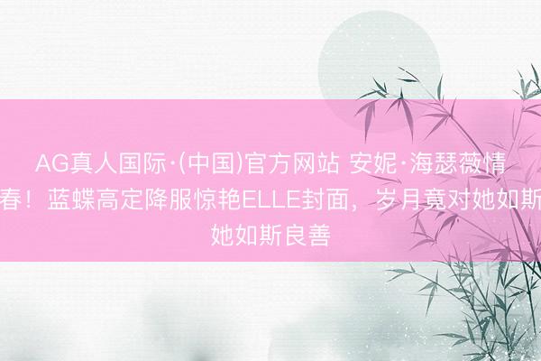 AG真人国际·(中国)官方网站 安妮·海瑟薇情状回春！蓝蝶高定降服惊艳ELLE封面，岁月竟对她如斯良善
