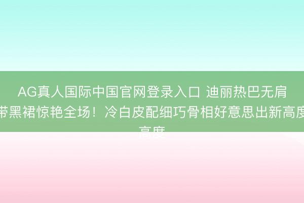 AG真人国际中国官网登录入口 迪丽热巴无肩带黑裙惊艳全场！冷白皮配细巧骨相好意思出新高度