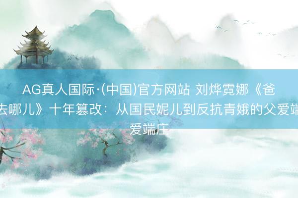 AG真人国际·(中国)官方网站 刘烨霓娜《爸爸去哪儿》十年篡改:从国民妮儿到反抗青娥的父爱端庄