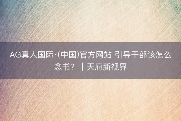 AG真人国际·(中国)官方网站 引导干部该怎么念书?|天府新视界