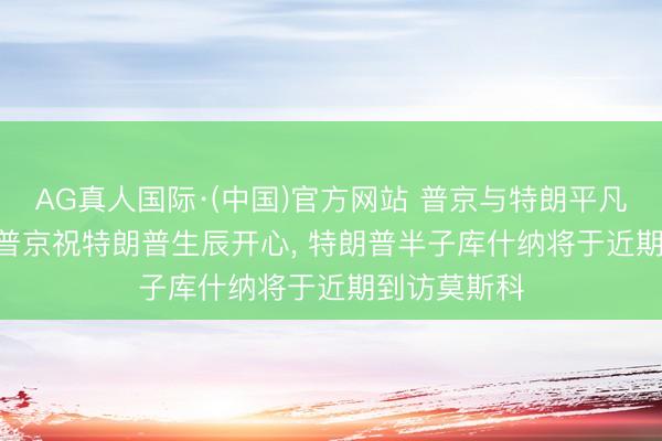 AG真人国际·(中国)官方网站 普京与特朗平凡话55分钟， 普京祝特朗普生辰开心， 特朗普半子库什纳将于近期到访莫斯科