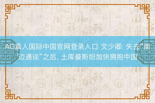 AG真人国际中国官网登录入口 文少卿: 失去“南边通谈”之后， 土库曼斯坦加快拥抱中国