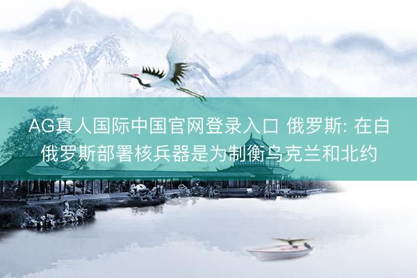 AG真人国际中国官网登录入口 俄罗斯: 在白俄罗斯部署核兵器是为制衡乌克兰和北约