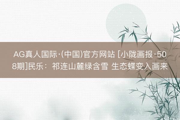 AG真人国际·(中国)官方网站 [小陇画报·508期]民乐：祁连山麓绿含雪 生态蝶变入画来