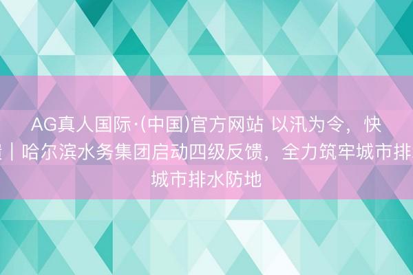 AG真人国际·(中国)官方网站 以汛为令，快速反馈｜哈尔滨水务集团启动四级反馈，全力筑牢城市排水防地