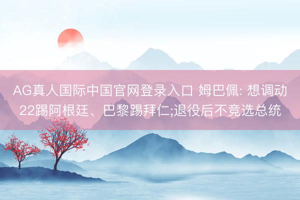 AG真人国际中国官网登录入口 姆巴佩: 想调动22踢阿根廷、巴黎踢拜仁;退役后不竞选总统
