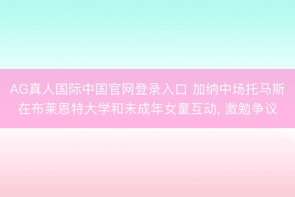 AG真人国际中国官网登录入口 加纳中场托马斯在布莱恩特大学和未成年女童互动, 激勉争议