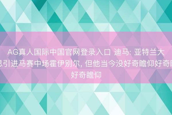 AG真人国际中国官网登录入口 迪马: 亚特兰大梦思引进马赛中场霍伊别尔， 但他当今没好奇瞻仰好奇瞻仰