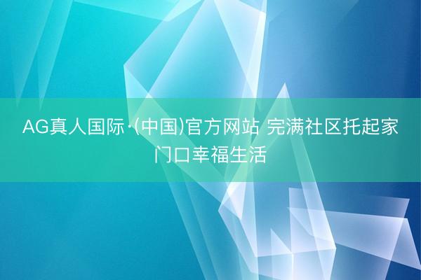 AG真人国际·(中国)官方网站 完满社区托起家门口幸福生活